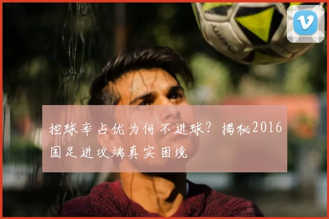 控球率占优为何不进球？揭秘2016国足进攻端真实困境