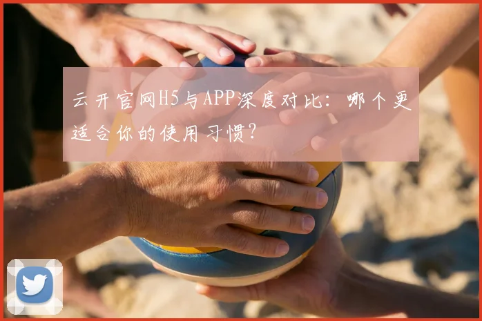 云开官网H5与APP深度对比：哪个更适合你的使用习惯？