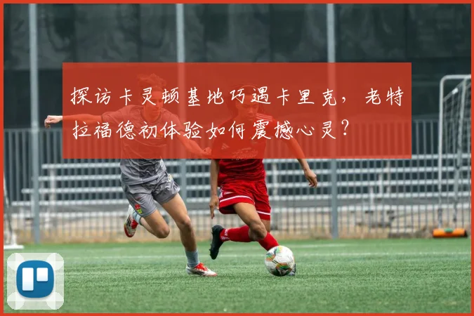 探访卡灵顿基地巧遇卡里克，老特拉福德初体验如何震撼心灵？