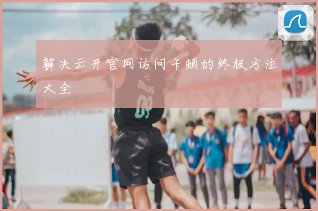 解决云开官网访问卡顿的终极方法大全