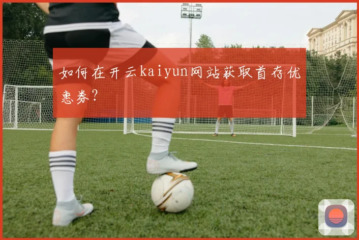 如何在开云kaiyun网站获取首存优惠券？
