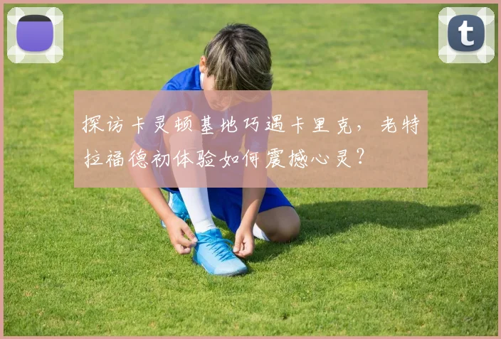 探访卡灵顿基地巧遇卡里克，老特拉福德初体验如何震撼心灵？