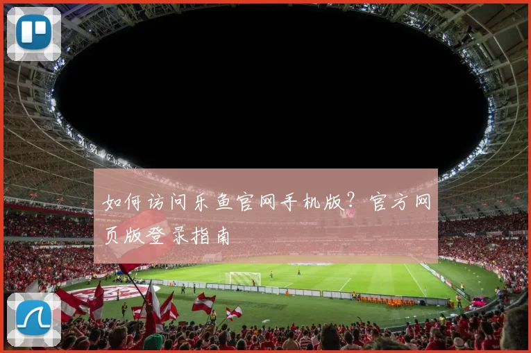 如何访问乐鱼官网手机版？官方网页版登录指南